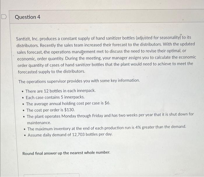 Question 4
Santizit, Inc. produces a constant supply of hand sanitizer bottles (adjusted for seasonality) to its
distributors. Recently the sales team increased their forecast to the distributors. With the updated
sales forecast, the operations management met to discuss the need to revise their optimal, or
economic, order quantity. During the meeting, your manager assigns you to calculate the economic
order quantity of cases of hand sanitizer bottles that the plant would need to achieve to meet the
forecasted supply to the distributors.
The operations supervisor provides you with some key information.
• There are 12 bottles in each innerpack.
• Each case contains 5 innerpacks.
• The average annual holding cost per case is $6.
• The cost per order is $130.
• The plant operates Monday through Friday and has two weeks per year that it is shut down for
maintenance.
The maximum inventory at the end of each production run is 4% greater than the demand.
• Assume daily demand of 12,703 bottles per day.
Round final answer up the nearest whole number.
