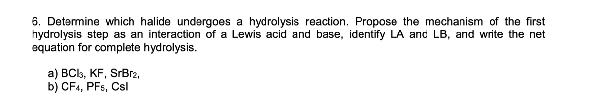 6. Determine which halide undergoes a hydrolysis reaction. Propose the mechanism of the first
hydrolysis step as an interaction of a Lewis acid and base, identify LA and LB, and write the net
equation for complete hydrolysis.
a) BCI3, KF, SrBr2,
b) CF4, PF5, Csl
