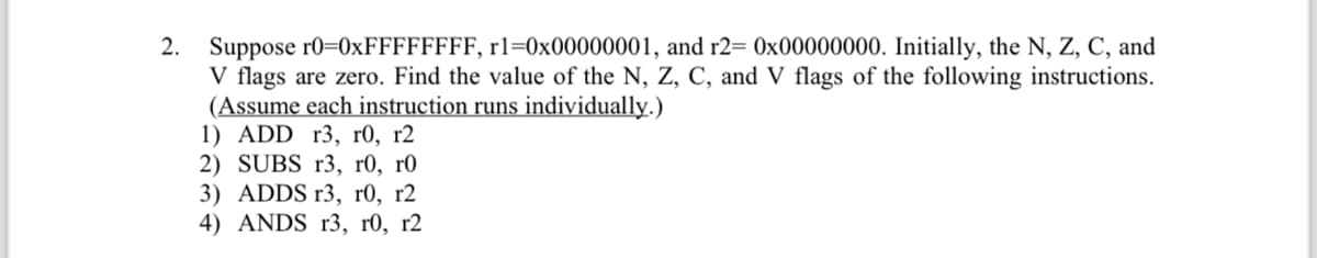 2. Suppose r0=0xFFFFFFFF, r1=0x00000001, and r2= 0x00000000. Initially, the N, Z, C, and
V flags are zero. Find the value of the N, Z, C, and V flags of the following instructions.
(Assume each instruction runs individually.)
1) ADD r3, r0, r2
2) SUBS r3, r0, r0
3) ADDS r3, r0, r2
4) ANDS r3, r0, r2