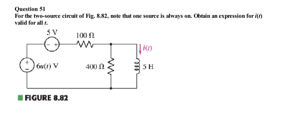 Question 51
For the two-source circuit of Fig. 8.82, note that one source is always on. Obtain an expression for i(t)
valid for all t.
5 V
100 Ω
би(1) V
FIGURE 8.82
400 Ω
i(1)
5 H