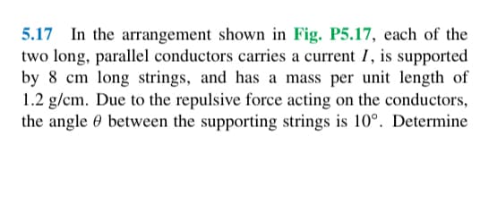 5.17 In the arrangement shown in Fig. P5.17, each of the
two long, parallel conductors carries a current I, is supported
by 8 cm long strings, and has a mass per unit length of
1.2 g/cm. Due to the repulsive force acting on the conductors,
the angle between the supporting strings is 10°. Determine