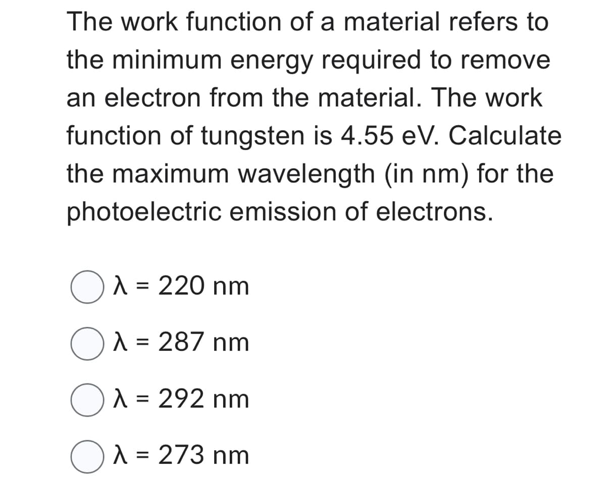 The work function of a material refers to
the minimum energy required to remove
an electron from the material. The work
function of tungsten is 4.55 eV. Calculate
the maximum wavelength (in nm) for the
photoelectric emission of electrons.
O λ = 220 nm
O λ = 287 nm
Oλ = 292 nm
Oλ = 273 nm