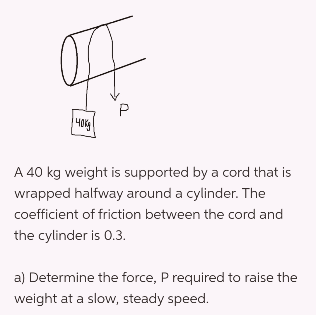 40K
P
A 40 kg weight is supported by a cord that is
wrapped halfway around a cylinder. The
coefficient of friction between the cord and
the cylinder is 0.3.
a) Determine the force, P required to raise the
weight at a slow, steady speed.