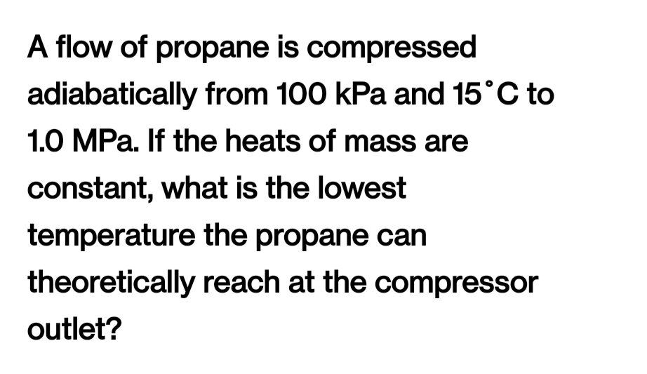 A flow of propane is compressed
adiabatically from 100 kPa and 15°C to
1.0 MPa. If the heats of mass are
constant, what is the lowest
temperature the propane can
theoretically reach at the compressor
outlet?