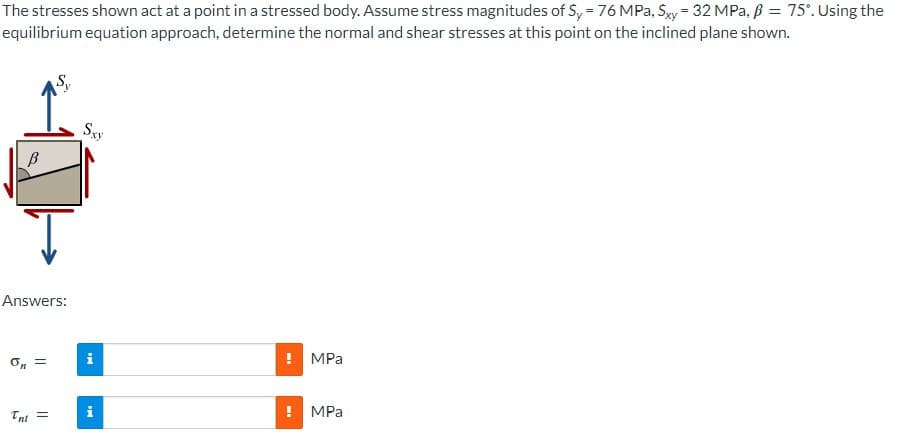 The stresses shown act at a point in a stressed body. Assume stress magnitudes of Sy = 76 MPa, Sxy=32 MPa, ß = 75°. Using the
equilibrium equation approach, determine the normal and shear stresses at this point on the inclined plane shown.
Ţ
S₁
Answers:
on =
Tni =
Sxy
i
i
ww
MPa
! MPa