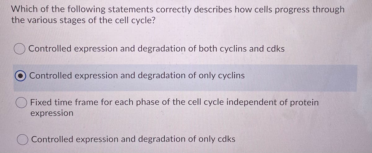 Which of the following statements correctly describes how cells progress through
the various stages of the cell cycle?
Controlled expression and degradation of both cyclins and cdks
Controlled expression and degradation of only cyclins
Fixed time frame for each phase of the cell cycle independent of protein
expression
Controlled expression and degradation of only cdks
