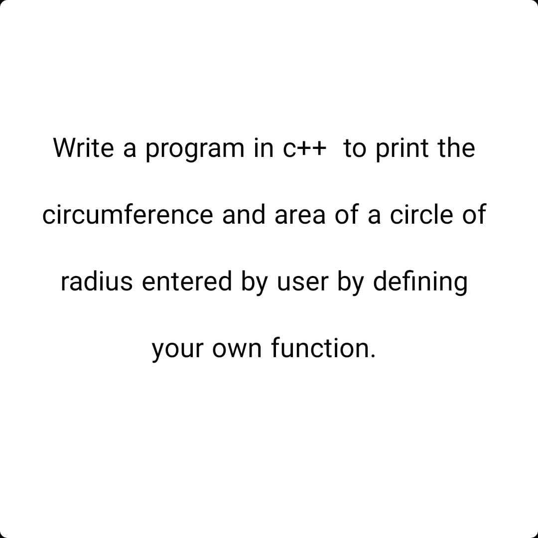 Write a program in c++ to print the
circumference and area of a circle of
radius entered by user by defining
your own function.

