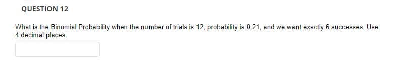 QUESTION 12
What is the Binomial Probability when the number of trials is 12, probability is 0.21, and we want exactly 6 successes. Use
4 decimal places.

