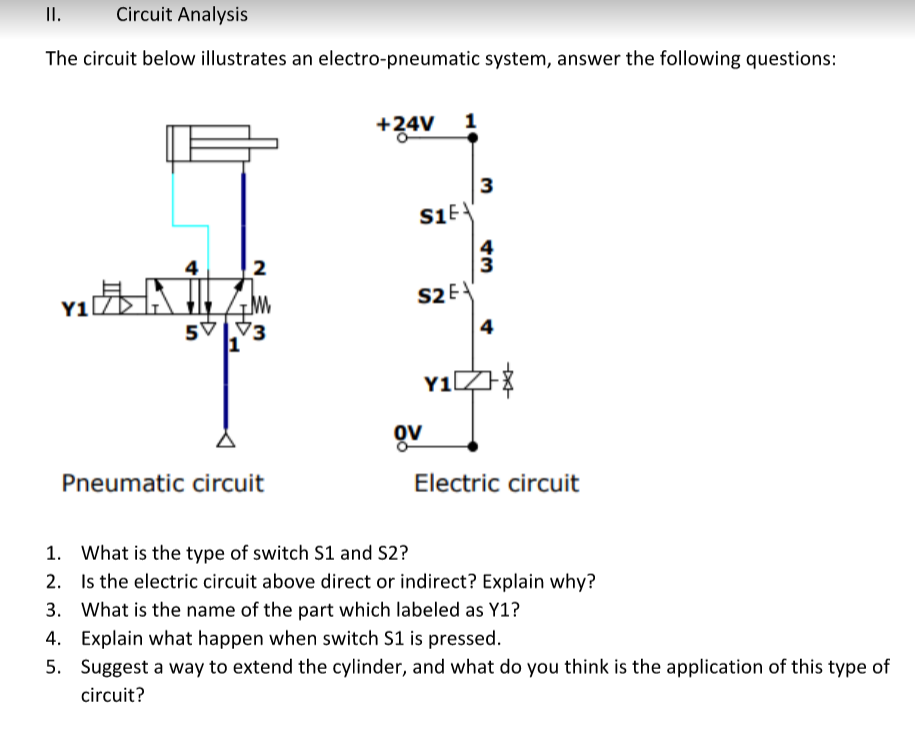 II.
Circuit Analysis
The circuit below illustrates an electro-pneumatic system, answer the following questions:
+34V 1
3
4
2
S2E
Y1
5V
Pneumatic circuit
Electric circuit
1. What is the type of switch S1 and S2?
2. Is the electric circuit above direct or indirect? Explain why?
3. What is the name of the part which labeled as Y1?
4. Explain what happen when switch S1 is pressed.
5. Suggest a way to extend the cylinder, and what do you think is the application of this type of
circuit?
4,
