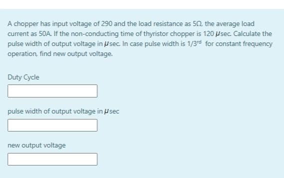 A chopper has input voltage of 290 and the load resistance as 50, the average load
current as 50A. If the non-conducting time of thyristor chopper is 120 Usec. Calculate the
pulse width of output voltage in U sec. In case pulse width is 1/3rd for constant frequency
operation, find new output voltage.
Duty Cycle
pulse width of output voltage in usec
new output voltage
