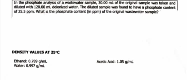 In the phosphate analysis of a wastewater sample, 30.00 mL of the original sample was taken and
diluted with 120.00 mL deionized water. The diluted sample was found to have a phosphate content
of 25.5 ppm. What is the phosphate content (in ppm) of the original wastewater sample?
DENSITY VALUES AT 25°C
Ethanol: 0.789 g/mL
Water: 0.997 g/ml
Acetic Acid: 1.05 g/mL
