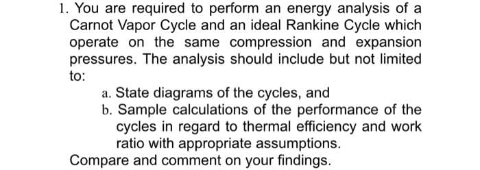 1. You are required to perform an energy analysis of a
Carnot Vapor Cycle and an ideal Rankine Cycle which
operate on the same compression and expansion
pressures. The analysis should include but not limited
to:
a. State diagrams of the cycles, and
b. Sample calculations of the performance of the
cycles in regard to thermal efficiency and work
ratio with appropriate assumptions.
Compare and comment on your findings.