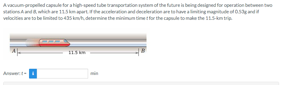 A vacuum-propelled capsule for a high-speed tube transportation system of the future is being designed for operation between two
stations A and B, which are 11.5 km apart. If the acceleration and deceleration are to have a limiting magnitude of 0.53g and if
velocities are to be limited to 435 km/h, determine the minimum time t for the capsule to make the 11.5-km trip.
11.5 km
B
Answer: t =
min