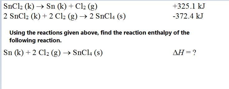 +325.1 kJ
SnCl2 (k) → Sn (k) + Cl2 (g)
2 SnCl2 (k) + 2 Cl2 (g) → 2 SnCl4 (s)
-372.4 kJ
Using the reactions given above, find the reaction enthalpy of the
following reaction.
Sn (k) + 2 Cl2 (g) → SnCl4 (s)
AH = ?
