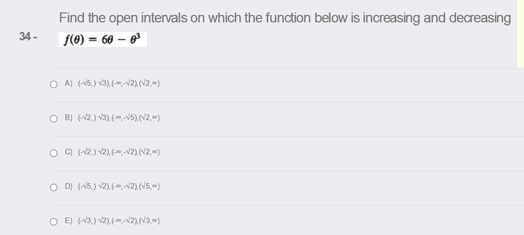 Find the open intervals on which the function below is increasing and decreasing
34 -
f(e) = 60 – 6
O A) (-V5,) V3), (-00,-V2), (V2,00)
O B) (-12,) V3),(-00,-V5), (V2, 00)
O ) (-V2,) v2), (-00,-12),(V2,0)
O D) (-V5,) v2), (-00,-V2), (V5,00)
O E) (-V3,) v2),(-00 -V2), (V3,0)
