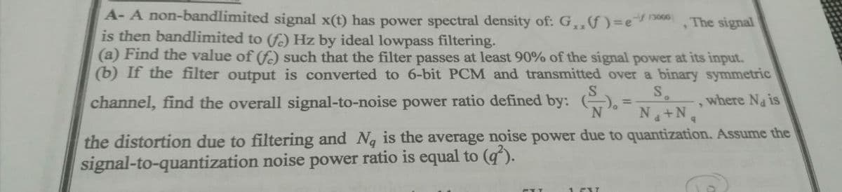 A- A non-bandlimited signal x(t) has power spectral density of: G,,)3e
is then bandlimited to (fo) Hz by ideal lowpass filtering.
(a) Find the value of (f) such that the filter passes at least 90% of the signal power at its input.
(b) If the filter output is converted to 6-bit PCM and transmitted over a binary symmetric
,The signal
S.
channel, find the overall signal-to-noise power ratio defined by: ().
Na+N4
where Na is
the distortion due to filtering and Ng is the average noise power due to quantization. Assume the
signal-to-quantization noise power ratio is equal to (g).
