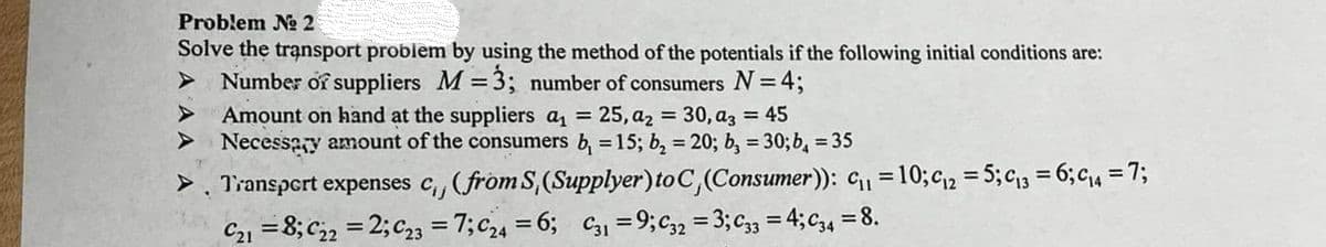 Problem № 2
Solve the transport problem by using the method of the potentials if the following initial conditions are:
Number of suppliers M = 3; number of consumers N = 4;
Amount on hand at the suppliers a₁ = 25, a₂ = 30, a3 = 45
> Necessary amount of the consumers b₁ = 15; b₂ = 20; b₂ = 30; b₁ = 35
> Transport expenses c₁, (from S, (Supplyer) to C, (Consumer)): C₁₁ = 10; C12 = 5; C₁3= 6; C₁4 = 7;
C21 = 8; C22 =2; C23 = 7; C24 = 6; C31 = 9; C32 = 3; C33 = 4; C34 = 8.