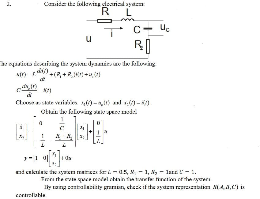 2.
Consider the following electrical system:
R,
Uc
u
RI
he equations describing the system dynamics are the following:
di(t)
+(R +R,)i(t)+u (t)
dt
u(t) = L-
du (t)
C-
= i(t)
dt
Choose as state variables: x, (t) = u̟(t) and x,(t) = i(t).
Obtain the following state space model
1
X1
+ 1 u
C
R + R, |LX2
L
1
--
L
L
y=[1 0]
+ Ou
X2
and calculate the system matrices for L = 0.5, R1 = 1, R2 = 1and C = 1.
From the state space model obtain the transfer function of the system.
By using controllability gramian, check if the system representation R(A, B,C) is
controllable.
