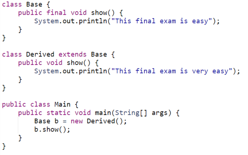 class Base {
public final void show() {
System.out.println("This final exam is easy");
}
}
class Derived extends Base {
public void show() {
System.out.println("This final exam is very easy");
}
}
public class Main {
public static void main(String[] args) {
Base b = new Derived();
b.show();
}
}
