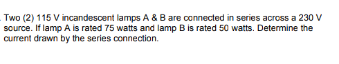 Two (2) 115 V incandescent lamps A & B are connected in series across a 230 V
source. If lamp A is rated 75 watts and lamp B is rated 50 watts. Determine the
current drawn by the series connection.
