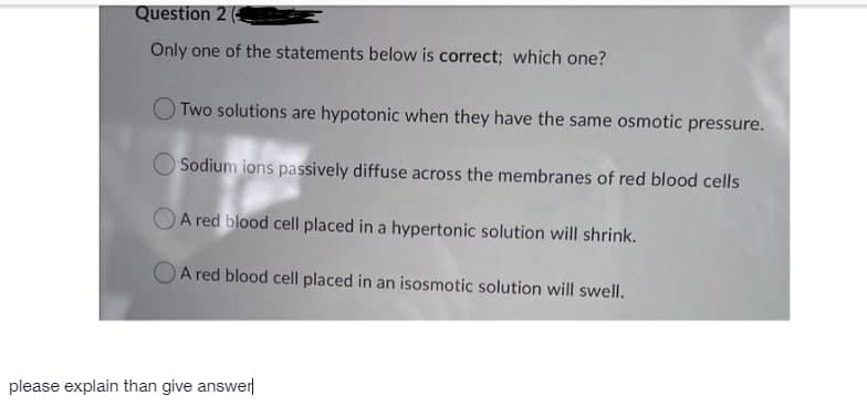 Question 2
Only one of the statements below is correct; which one?
O Two solutions are hypotonic when they have the same osmotic pressure.
Sodium ions passively diffuse across the membranes of red blood cells
OA red blood cell placed in a hypertonic solution will shrink.
OA red blood cell placed in an isosmotic solution will swell.
please explain than give answer
