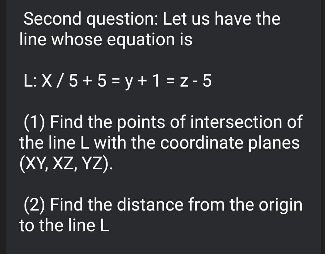 Second question: Let us have the
line whose equation is
L: X / 5 + 5 = y + 1 = z - 5
(1) Find the points of intersection of
the line L with the coordinate planes
(XY, XZ, YZ).
(2) Find the distance from the origin
to the line L

