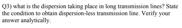 Q3) what is the dispersion taking place in long transmission lines? State
the condition to obtain dispersion-less transmission line. Verify your
answer analytically.
