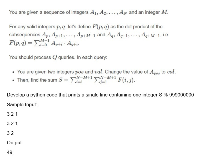 You are given a sequence of integers A1, A2,..., AN and an integer M.
For any valid integers p, q, let's define F(p,q) as the dot product of the
subsequences Ap, Ap+1, . .., Ap+M–1 and Aq, Aq+1, ..., Aq+M–1, i.e.
F(p, q) = Eo Apti · Aqti-
¬M-1
You should process Q queries. In each query:
• You are given two integers pos and val. Change the value of Apos to val.
• Then, find the sum S = SN-M+1N-M+1
Li=1
Lj=1
F(i, j).
%3D
Develop a python code that prints a single line containing one integer S % 999000000
Sample Input:
321
321
32
Output:
49
