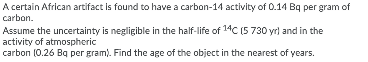 A certain African artifact is found to have a carbon-14 activity of 0.14 Bq per gram of
carbon.
Assume the uncertainty is negligible in the half-life of 14C (5 730 yr) and in the
activity of atmospheric
carbon (0.26 Bq per gram). Find the age of the object in the nearest of years.
