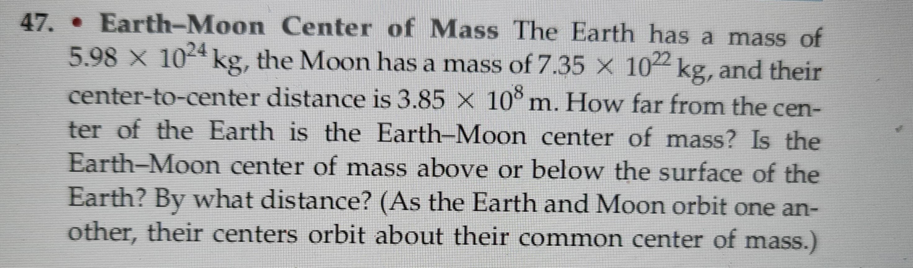 47. • Earth-Moon Center of Mass The Earth has a mass of
5.98 x 1024 kg, the Moon has a mass of 7.35 × 1022 kg, and their
center-to-center distance is 3.85 × 108 m. How far from the cen-
ter of the Earth is the Earth-Moon center of mass? Is the
Earth-Moon center of mass above or below the surface of the
Earth? By what distance? (As the Earth and Moon orbit one an-
other, their centers orbit about their common center of mass.)