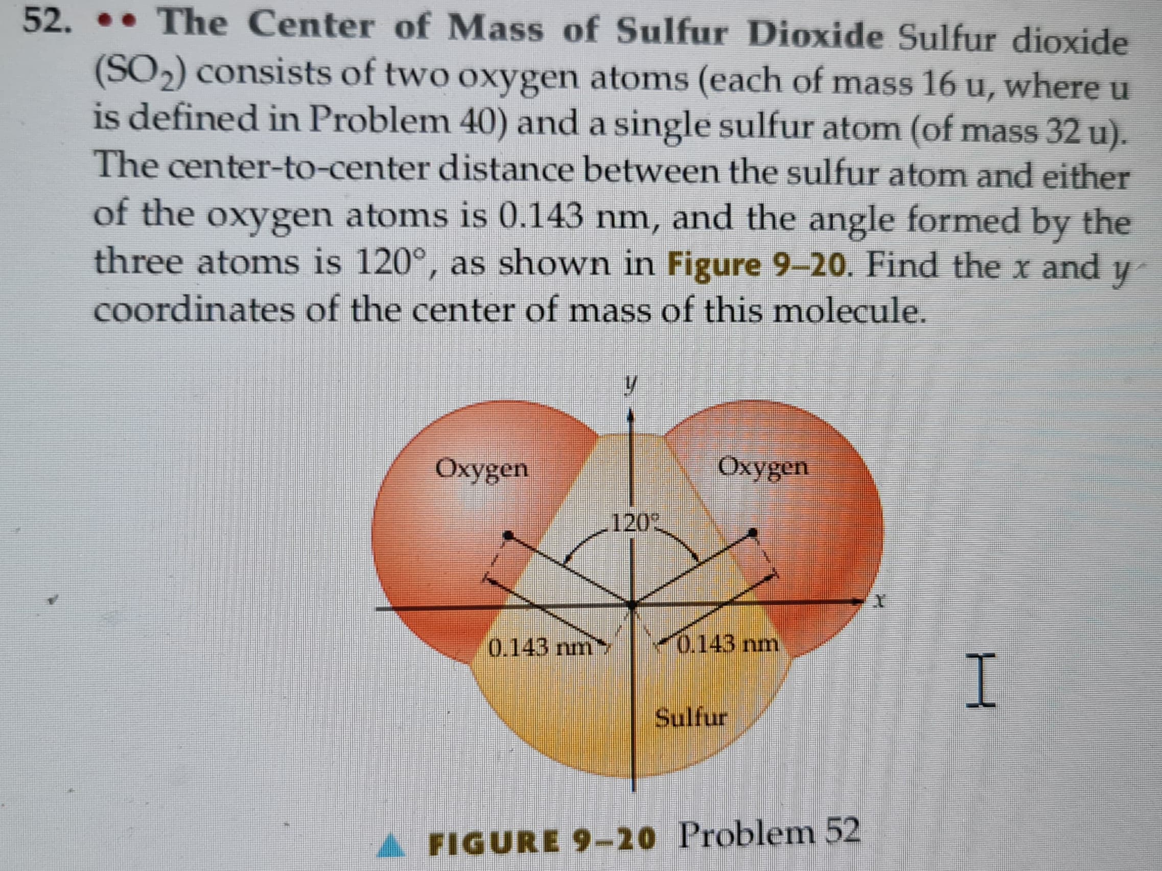 52. The Center of Mass of Sulfur Dioxide Sulfur dioxide
(SO₂) consists of two oxygen atoms (each of mass 16 u, where u
is defined in Problem 40) and a single sulfur atom (of mass 32 u).
The center-to-center distance between the sulfur atom and either
of the oxygen atoms is 0.143 nm, and the angle formed by the
three atoms is 120°, as shown in Figure 9-20. Find the x and
y
coordinates of the center of mass of this molecule.
Oxygen
0.143 nm
y
120°
Oxygen
0.143 nm
Sulfur
A FIGURE 9-20 Problem 52
I