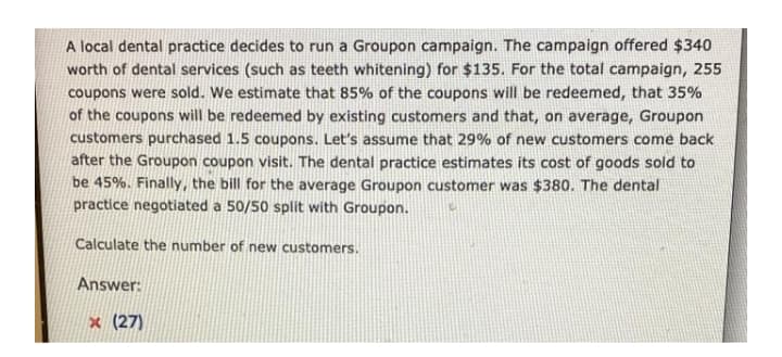 A local dental practice decides to run a Groupon campaign. The campaign offered $340
worth of dental services (such as teeth whitening) for $135. For the total campaign, 255
coupons were sold. We estimate that 85% of the coupons will be redeemed, that 35%
of the coupons will be redeemed by existing customers and that, on average, Groupon
customers purchased 1.5 coupons. Let's assume that 29% of new customers come back
after the Groupon coupon visit. The dental practice estimates its cost of goods sold to
be 45%. Finally, the bill for the average Groupon customer was $380. The dental
practice negotiated a 50/50 split with Groupon.
Calculate the number of new customers.
Answer:
x (27)
