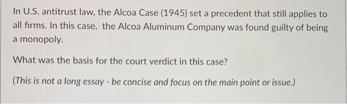 In U.S. antitrust law, the Alcoa Case (1945) set a precedent that still applies to
all firms. In this case, the Alcoa Aluminum Company was found guilty of being
a monopoly.
What was the basis for the court verdict in this case?
(This is not a long essay - be concise and focus on the main point or issue.)
