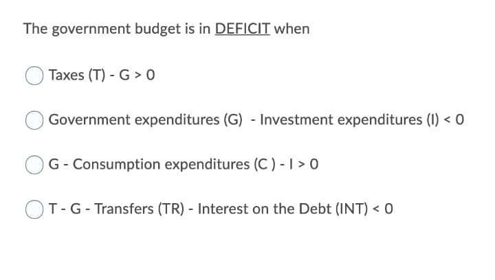 The government budget is in DEFICIT when
Taxes (T) - G > 0
Government expenditures (G) - Investment expenditures (I) < 0
G- Consumption expenditures (C) - | > 0
OT-G- Transfers (TR) - Interest on the Debt (INT) < 0
