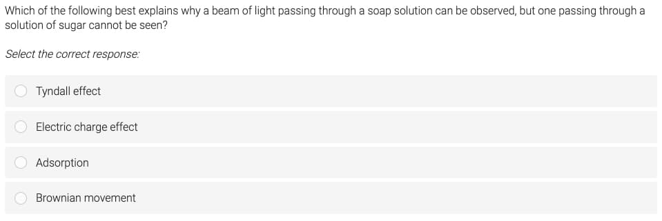 Which of the following best explains why a beam of light passing through a soap solution can be observed, but one passing through a
solution of sugar cannot be seen?
Select the correct response:
Tyndall effect
Electric charge effect
Adsorption
Brownian movement