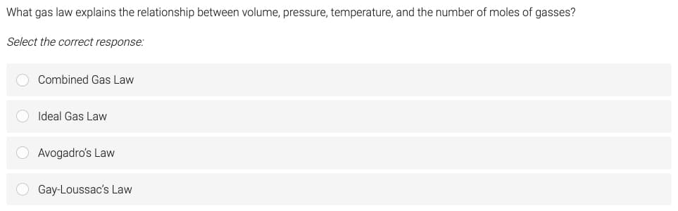 What gas law explains the relationship between volume, pressure, temperature, and the number of moles of gasses?
Select the correct response:
Combined Gas Law
Ideal Gas Law
Avogadro's Law
Gay-Loussac's Law