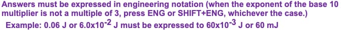 Answers must be expressed in engineering notation (when the exponent of the base 10
multiplier is not a multiple of 3, press ENG or SHIFT+ENG, whichever the case.)
Example: 0.06 J or 6.0x10-2 J must be expressed to 60x10-3 J or 60 mJ
