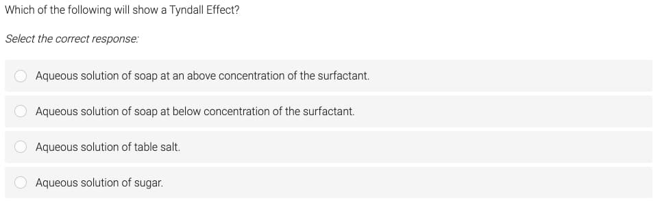 Which of the following will show a Tyndall Effect?
Select the correct response:
Aqueous solution of soap at an above concentration of the surfactant.
Aqueous solution of soap at below concentration of the surfactant.
Aqueous solution of table salt.
Aqueous solution of sugar.