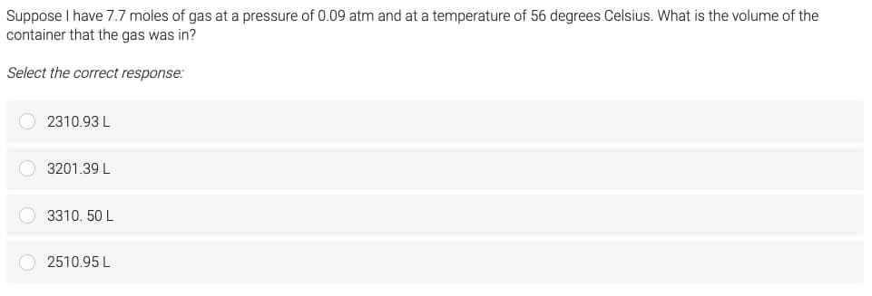 Suppose I have 7.7 moles of gas at a pressure of 0.09 atm and at a temperature of 56 degrees Celsius. What is the volume of the
container that the gas was in?
Select the correct response:
2310.93 L
3201.39 L
3310. 50 L
2510.95 L