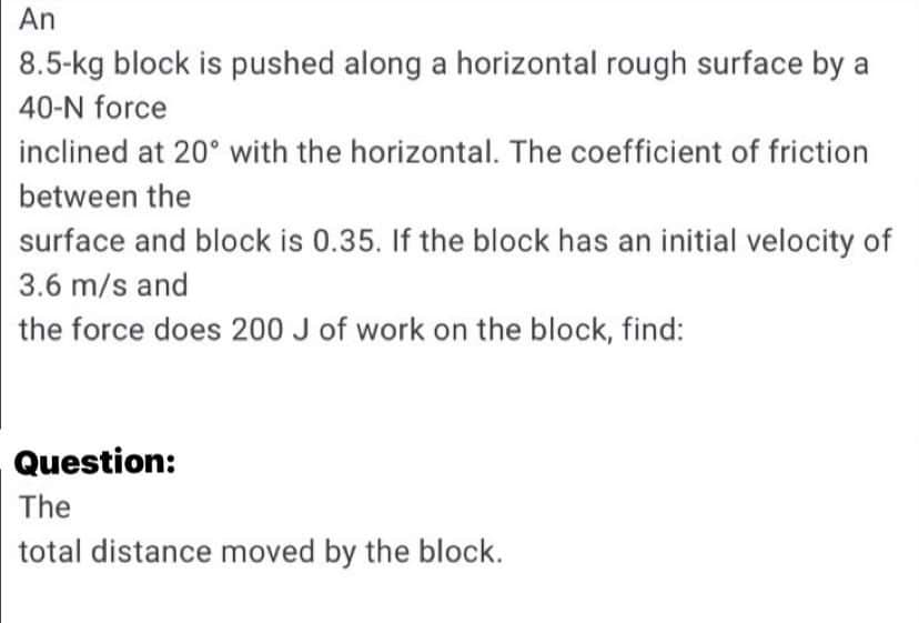 An
8.5-kg block is pushed along a horizontal rough surface by a
40-N force
inclined at 20° with the horizontal. The coefficient of friction
between the
surface and block is 0.35. If the block has an initial velocity of
3.6 m/s and
the force does 200 J of work on the block, find:
Question:
The
total distance moved by the block.