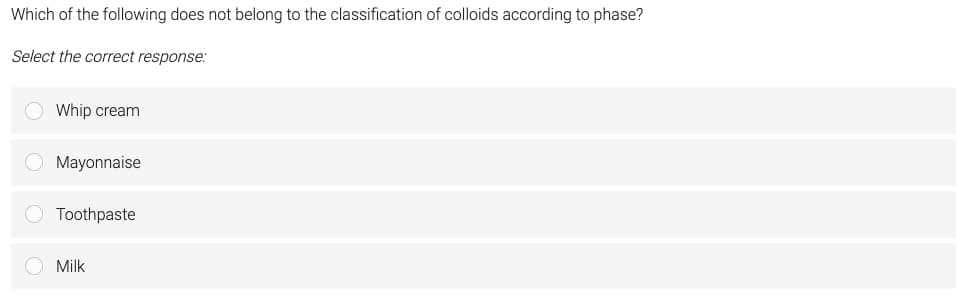 Which of the following does not belong to the classification of colloids according to phase?
Select the correct response:
● Whip cream
Mayonnaise
O Toothpaste
O Milk