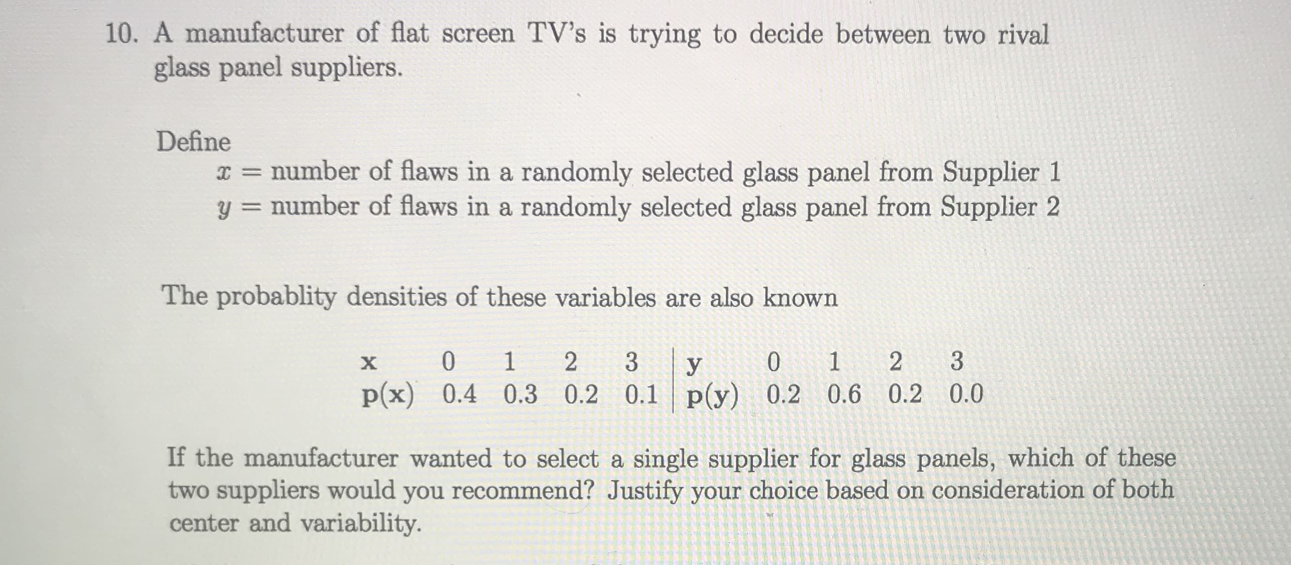 A manufacturer of flat screen TV's is trying to decide between two rival
glass panel suppliers.
Define
I = number of flaws in a randomly selected glass panel from Supplier 1
y = number of flaws in a randomly selected glass panel from Supplier 2
%3D
The probablity densities of these variables are also known
1 2
p(x) 0.4 0.3 0.2 0.1 p(y) 0.2 0.6 0.2 0.0
х
2
3
If the manufacturer wanted to select a single supplier for glass panels, which of these
two suppliers would you recommend? Justify your choice based on consideration of both
center and variability.
