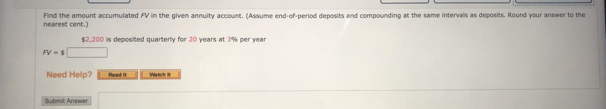 Find the amount accumulated FV in the given annuity account. (Assume end-of-period deposits and compounding at the same intervals as deposits. Round your answer to the
nearest cent.)
$2,200 is deposited quarterly for 20 years at 3% per year
FV = $
Need Help?
Read It
Watch It
Submit Answer

