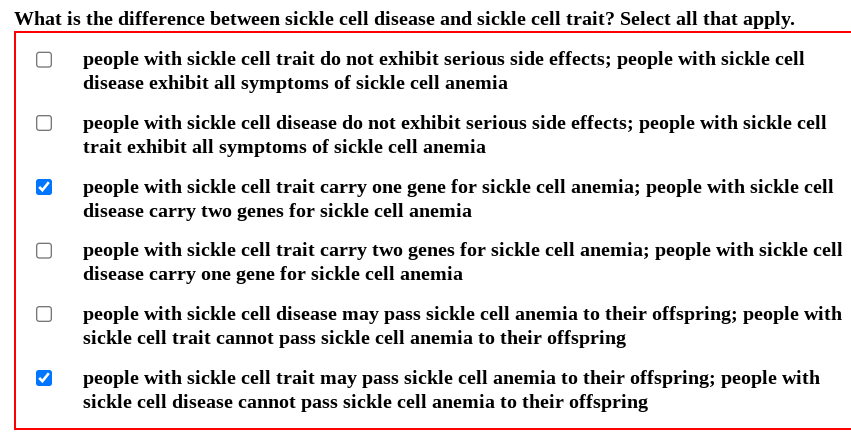 What is the difference between sickle cell disease and sickle cell trait? Select all that apply.
people with sickle cell trait do not exhibit serious side effects; people with sickle cell
disease exhibit all symptoms of sickle cell anemia
people with sickle cell disease do not exhibit serious side effects; people with sickle cell
trait exhibit all symptoms of sickle cell anemia
people with sickle cell trait carry one gene for sickle cell anemia; people with sickle cell
disease carry two genes for sickle cell anemia
Opeople with sickle cell trait carry two genes for sickle cell anemia; people with sickle cell
disease carry one gene for sickle cell anemia
people with sickle cell disease may pass sickle cell anemia to their offspring; people with
sickle cell trait cannot pass sickle cell anemia to their offspring
people with sickle cell trait may pass sickle cell anemia to their offspring; people with
sickle cell disease cannot pass sickle cell anemia to their offspring