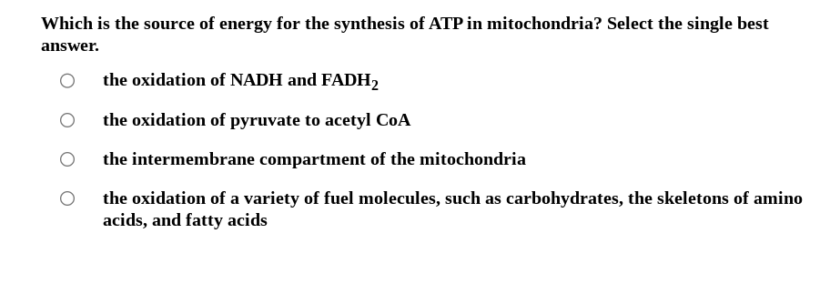 Which is the source of energy for the synthesis of ATP in mitochondria? Select the single best
answer.
the oxidation of NADH and FADH2
the oxidation of pyruvate to acetyl CoA
the intermembrane compartment of the mitochondria
the oxidation of a variety of fuel molecules, such as carbohydrates, the skeletons of amino
acids, and fatty acids