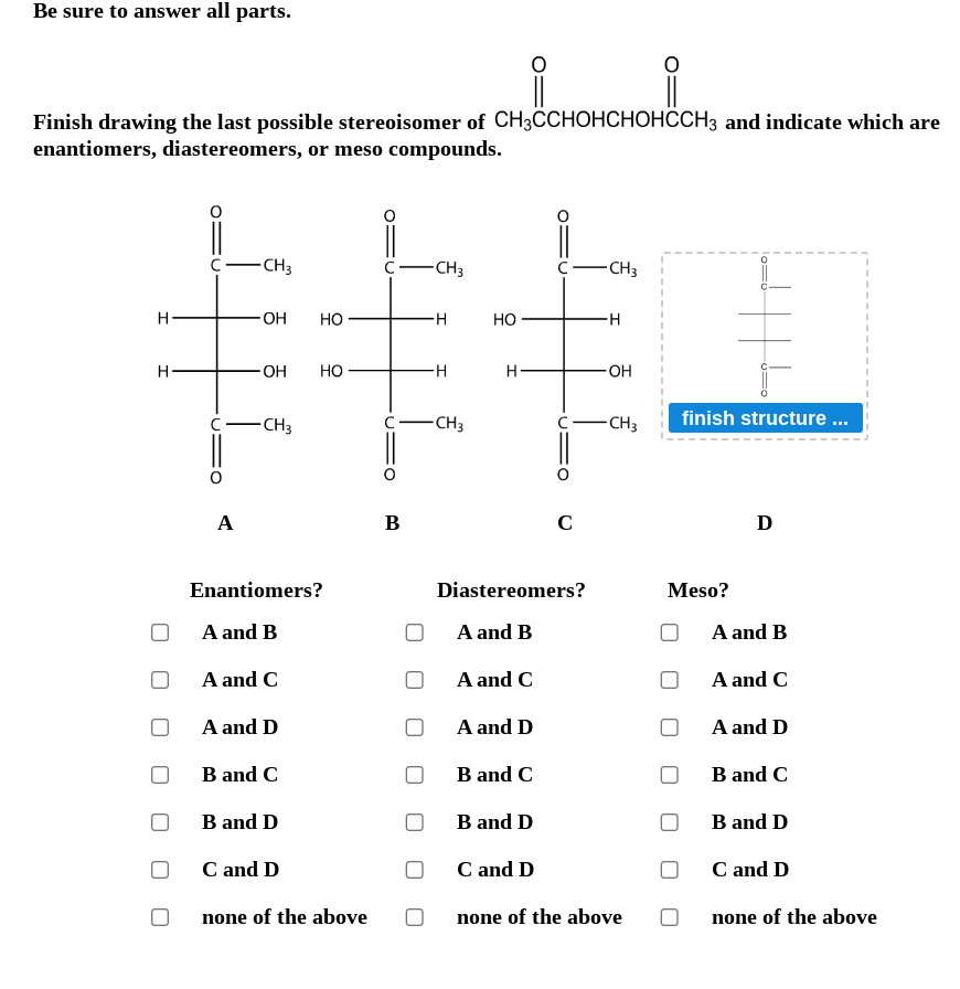 Be sure to answer all parts.
i i
Finish drawing the last possible stereoisomer of CH3CCHOHCHOHCCH3 and indicate which are
enantiomers, diastereomers, or meso compounds.
H
H
A
CH3
OH HO
OH
-CH3
Enantiomers?
A and B
A and C
A and D
B and C
HO
B and D
C and D
none of the above
C- -CH3
B
H
H
-CH3
HO
H
Diastereomers?
A and B
A and C
A and D
B and C
C
B and D
-CH3
H
OH
-CH3
C and D
none of the above
finish structure ...
Meso?
D
A and B
A and C
A and D
B and C
B and D
C and D
none of the above