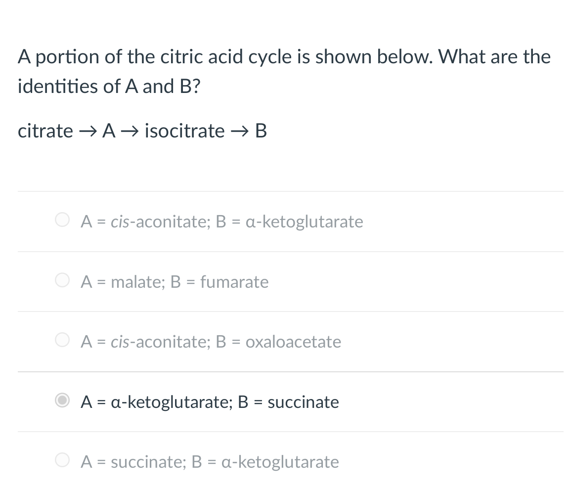A portion of the citric acid cycle is shown below. What are the
identities of A and B?
citrate → A→isocitrate → B
A = cis-aconitate; B = a-ketoglutarate
A = malate; B = fumarate
A = cis-aconitate; B = oxaloacetate
A = a-ketoglutarate; B = succinate
A = succinate; B = a-ketoglutarate