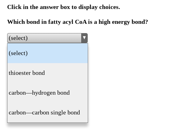 Click in the answer box to display choices.
Which bond in fatty acyl CoA is a high energy bond?
(select)
(select)
thioester bond
carbon-hydrogen bond
carbon-carbon single bond