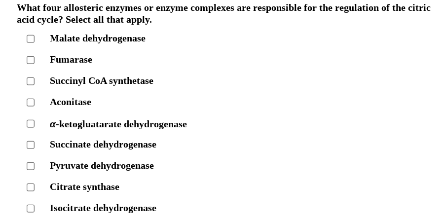 What four allosteric enzymes or enzyme complexes are responsible for the regulation of the citric
acid cycle? Select all that apply.
Malate dehydrogenase
Fumarase
Succinyl CoA synthetase
Aconitase
a-ketogluatarate dehydrogenase
Succinate dehydrogenase
Pyruvate dehydrogenase
Citrate synthase
Isocitrate dehydrogenase
