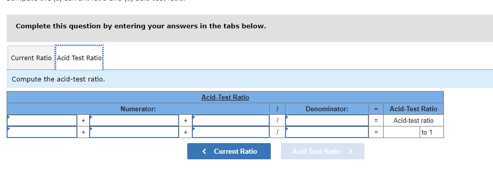 Complete this question by entering your answers in the tabs below.
Current Ratio Acid Test Ratio
Compute the acid-test ratio.
Numerator:
+
+
Acid-Test Ratio
< Current Ratio
I
I
1
Denominator:
Acid Test Ratio >
=
=
=
Acid-Test Ratio
Acid-test ratio
to 1
